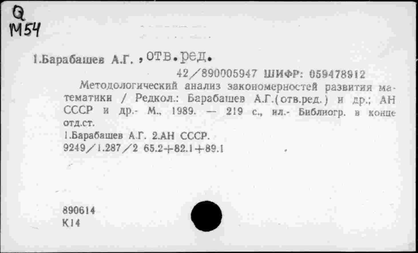 ﻿М5Ч
I.Барабашей А.Г. »ОТВ.рбД.
42/890005947 ШИФР: 059478912
Методологический анализ закономерностей развития математики / Редкол.: Барабашей А.Г.(отв.ред.) и др.; АН СССР и др,- М., 1989. — 219 с., ил.- Библиогр. в конце отд.ст.
1 .Барабашей А.Г. 2.АН СССР.
9249/1.287/2 65.24-82.1+89.1
890614
К14